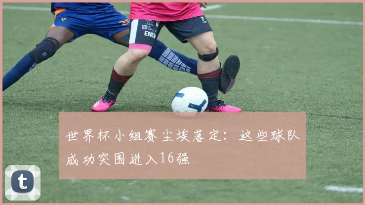世界杯小组赛尘埃落定:这些球队成功突围进入16强