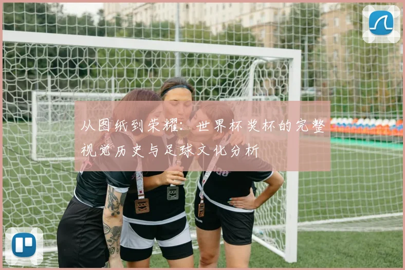从图纸到荣耀：世界杯奖杯的完整视觉历史与足球文化分析