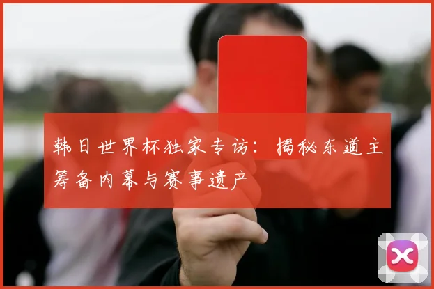 韩日世界杯独家专访：揭秘东道主筹备内幕与赛事遗产